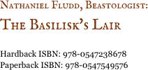 Nathaniel Fludd, Beastologist: &#10;The Basilisk's Lair &#10;&#10;Hardback ISBN: 978-0547238678&#10;Paperback ISBN: 978-0547549576