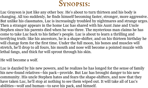 Synopsis:
Luc Grayson is just like any other boy. He's about to turn thirteen and his body is changing. All too suddenly, he finds himself becoming faster, stronger, more aggressive. But unlike his classmates, Luc is increasingly troubled by nightmares and strange urges.
Then a stranger appears in the home Luc has shared with his Aunt Jane and Uncle Stephen since his parents died when he was three. The mysterious man claims he has come to take Luc back to his father's people. Luc is about to learn a thrilling and terrifying truth: like his ancestors, he is a shape-shifter, and on his thirteen birthday he will change form for the first time. Under the full moon, his bones and muscles will stretch, he'll drop to all fours, his mouth and nose will become a pointed muzzle with lethal fangs, and thick fur will sprout through his skin.
He will become a wolf.
Luc is dazzled by his new powers, and he realizes he has longed for the sense of family his new-found relatives&mdash;his pack&mdash;provide. But Luc has brought danger to his new community. His uncle Stephen hates and fears the shape-shifters, and now that they have taken Luc, he'll stop at nothing to see them wiped out. It will take all of Luc's abilities&mdash;wolf and human&mdash;to save his pack, and himself.